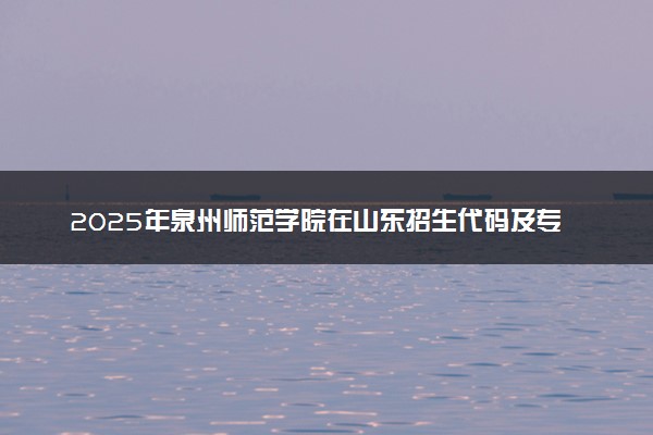 2025年泉州师范学院在山东招生代码及专业代码 泉州师范学院山东代码是多少？怎么查询？