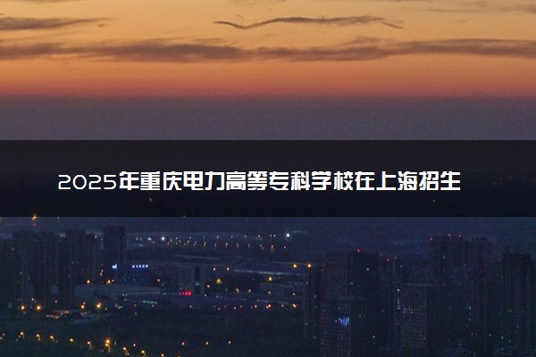 2025年重庆电力高等专科学校在上海招生代码：K3201 专业代码及报考指南