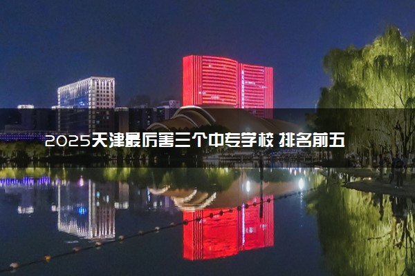 2025天津最厉害三个中专学校 排名前五院校名单
