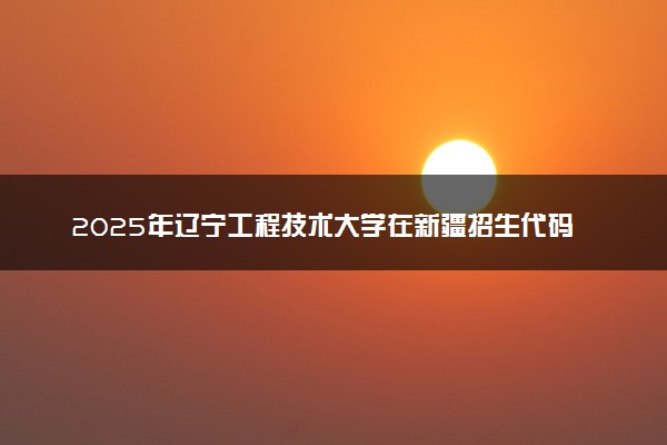 2025年辽宁工程技术大学在新疆招生代码及专业代码 辽宁工程技术大学新疆代码是多少？怎么查询？