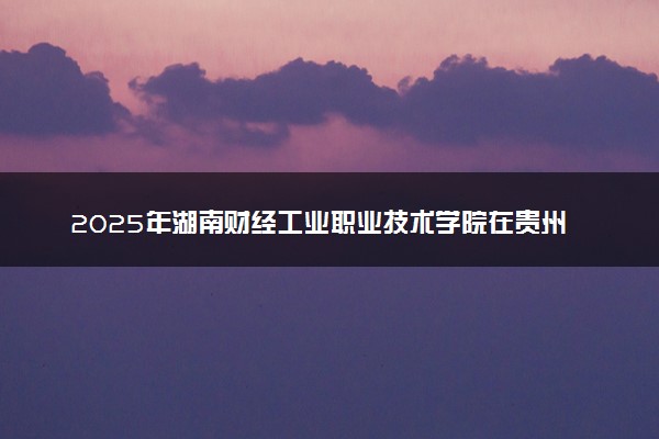 2025年湖南财经工业职业技术学院在贵州招生代码：1073 专业代码及报考指南