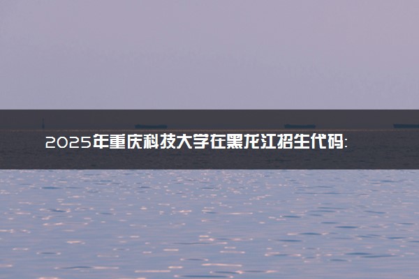 2025年重庆科技大学在黑龙江招生代码：2188 专业代码及报考指南