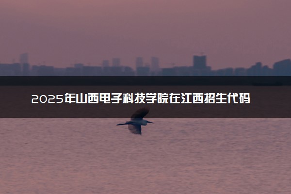 2025年山西电子科技学院在江西招生代码及专业代码 山西电子科技学院江西代码是多少？怎么查询？