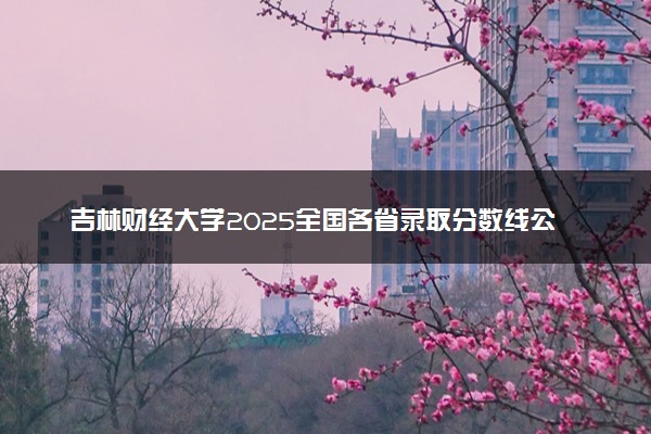 吉林财经大学2025全国各省录取分数线公布 最低分是多少