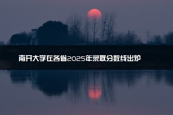 南开大学在各省2025年录取分数线出炉 录取线多少分