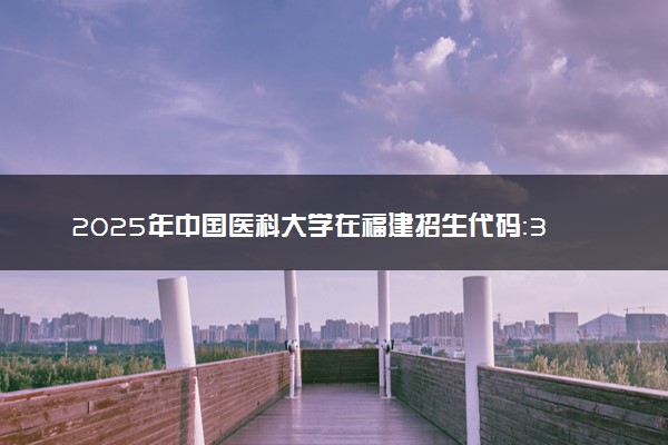 2025年中国医科大学在福建招生代码：3576 专业代码及报考指南