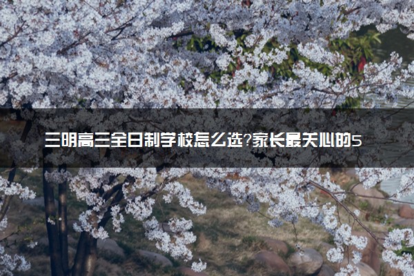 三明高三全日制学校怎么选？家长最关心的5个问题解答