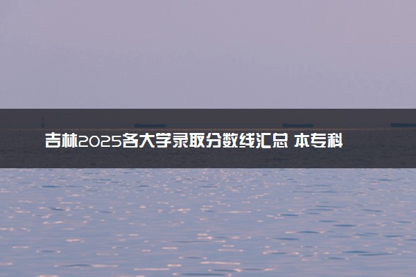吉林2025各大学录取分数线汇总 本专科院校最低投档线是多少