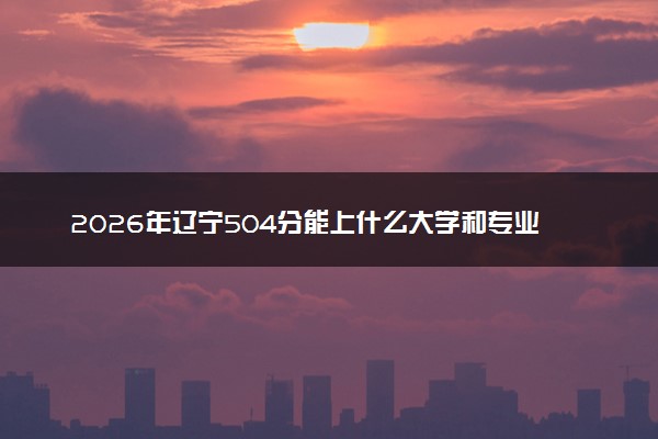 2026年辽宁504分能上什么大学和专业？ 可以报考院校名单及最低投档线