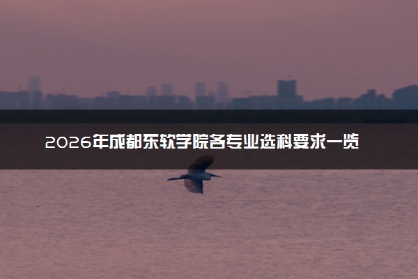 2026年成都东软学院各专业选科要求一览表 新高考选科对应专业有哪些