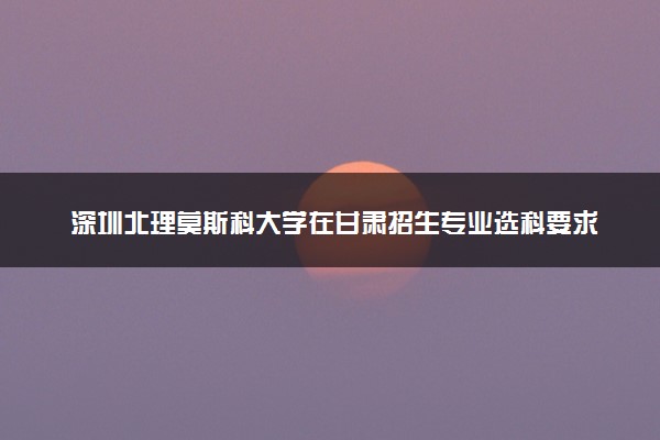 深圳北理莫斯科大学在甘肃招生专业选科要求对照表 新高考各专业需要选考什么科目
