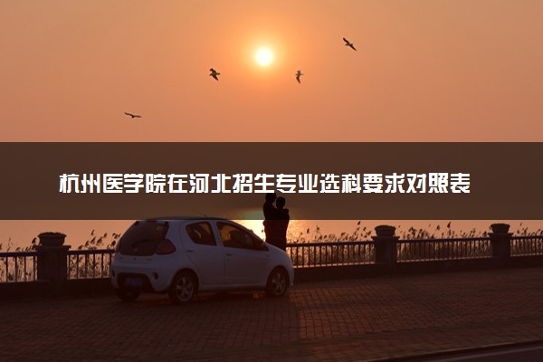 杭州医学院在河北招生专业选科要求对照表 新高考各专业需要选考什么科目