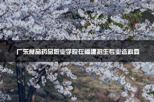 广东食品药品职业学院在福建招生专业选科要求对照表及代码 新高考各专业需要选考什么科目