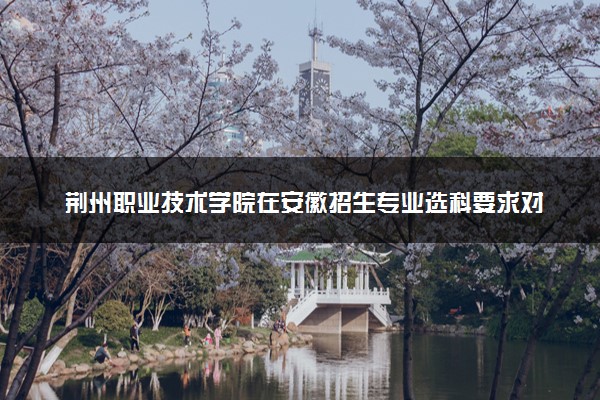 荆州职业技术学院在安徽招生专业选科要求对照表及代码 新高考各专业需要选考什么科目