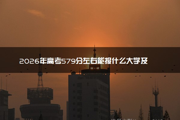 2026年高考579分左右能报什么大学及专业分数线 可以报考好院校有哪些