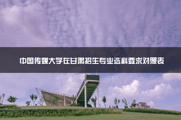 中国传媒大学在甘肃招生专业选科要求对照表 新高考各专业需要选考什么科目