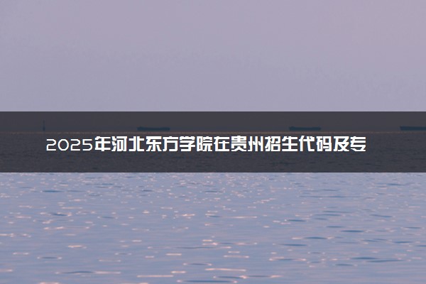 2025年河北东方学院在贵州招生代码及专业代码 河北东方学院贵州代码是多少？怎么查询？