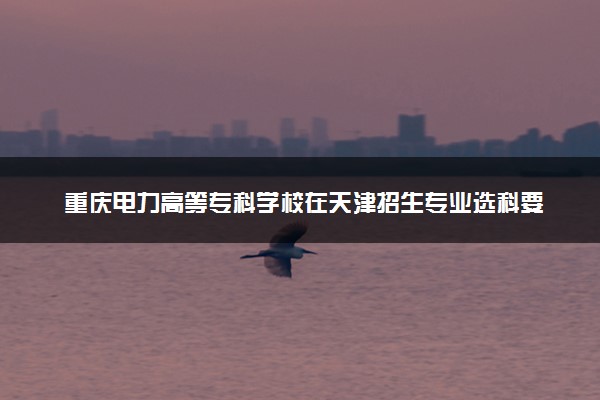 重庆电力高等专科学校在天津招生专业选科要求对照表 新高考各专业需要选考什么科目