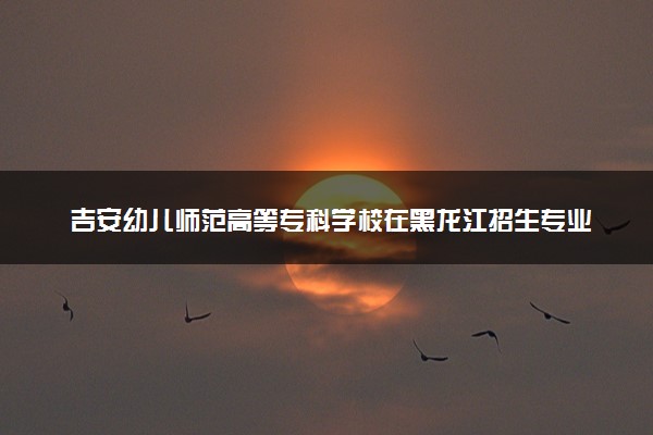 吉安幼儿师范高等专科学校在黑龙江招生专业选科要求对照表 新高考各专业需要选考什么科目
