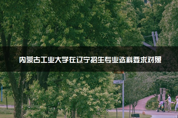 内蒙古工业大学在辽宁招生专业选科要求对照表 新高考各专业需要选考什么科目