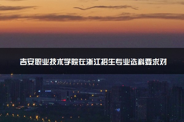 吉安职业技术学院在浙江招生专业选科要求对照表 新高考各专业需要选考什么科目