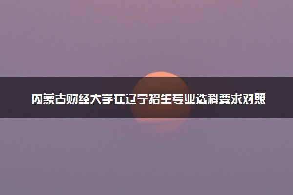 内蒙古财经大学在辽宁招生专业选科要求对照表 新高考各专业需要选考什么科目