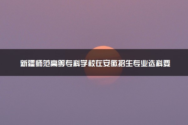 新疆师范高等专科学校在安徽招生专业选科要求对照表及代码 新高考各专业需要选考什么科目