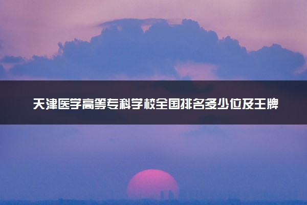 天津医学高等专科学校全国排名多少位及王牌专业有哪些？