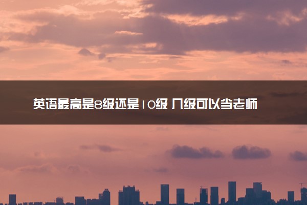 英语最高是8级还是10级 几级可以当老师