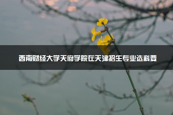 西南财经大学天府学院在天津招生专业选科要求对照表 新高考各专业需要选考什么科目