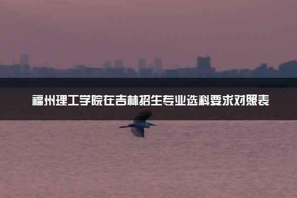 福州理工学院在吉林招生专业选科要求对照表 新高考各专业需要选考什么科目