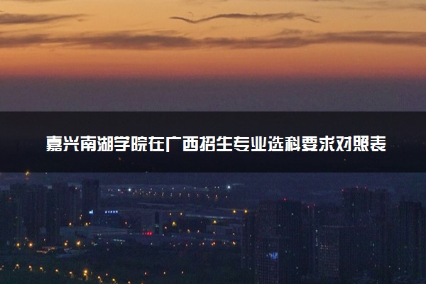 嘉兴南湖学院在广西招生专业选科要求对照表 新高考各专业需要选考什么科目