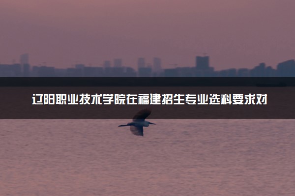 辽阳职业技术学院在福建招生专业选科要求对照表及代码 新高考各专业需要选考什么科目