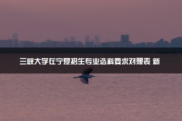 三峡大学在宁夏招生专业选科要求对照表 新高考各专业需要选考什么科目