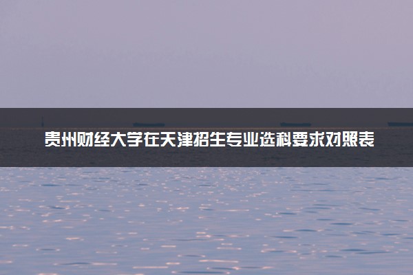 贵州财经大学在天津招生专业选科要求对照表 新高考各专业需要选考什么科目
