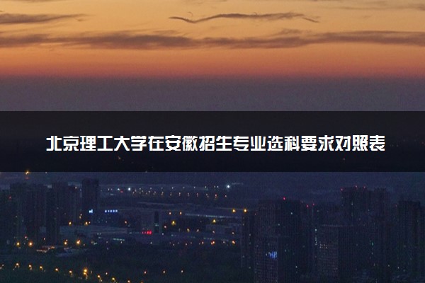 北京理工大学在安徽招生专业选科要求对照表及代码 新高考各专业需要选考什么科目