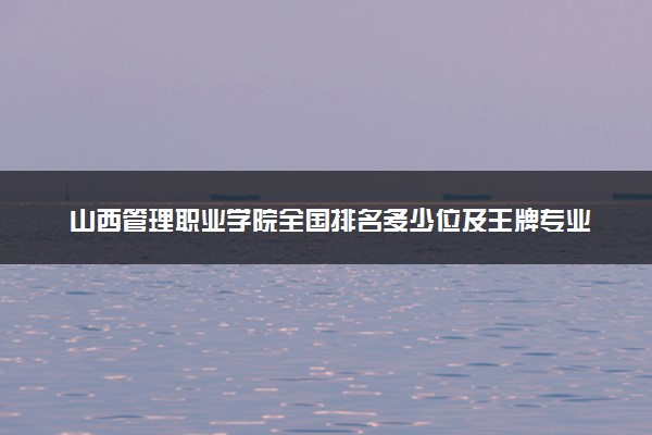 山西管理职业学院全国排名多少位及王牌专业有哪些？