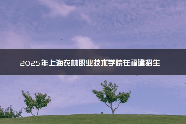 2025年上海农林职业技术学院在福建招生代码：8386 专业代码及报考指南