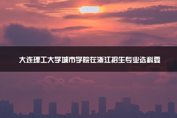 大连理工大学城市学院在浙江招生专业选科要求对照表 新高考各专业需要选考什么科目