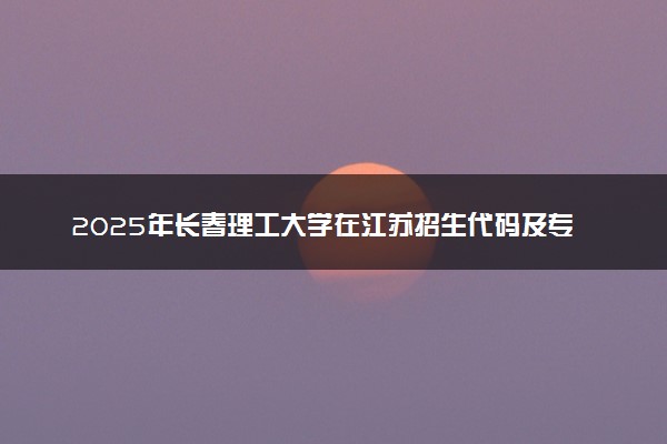 2025年长春理工大学在江苏招生代码及专业代码 长春理工大学江苏代码是多少？怎么查询？