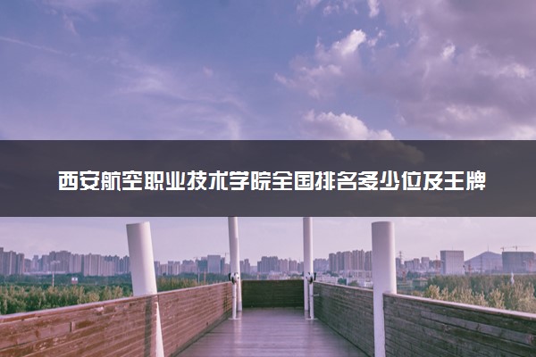 西安航空职业技术学院全国排名多少位及王牌专业有哪些？
