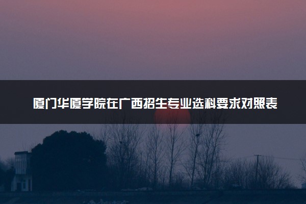 厦门华厦学院在广西招生专业选科要求对照表 新高考各专业需要选考什么科目
