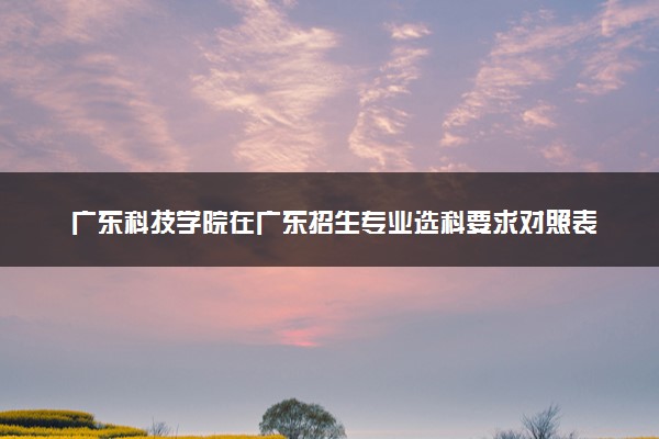 广东科技学院在广东招生专业选科要求对照表 新高考各专业需要选考什么科目