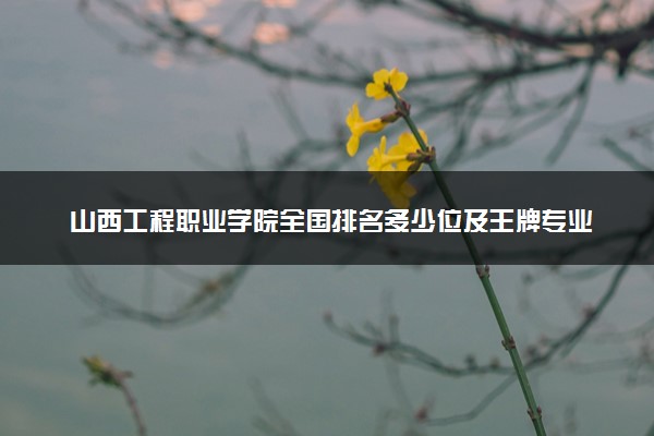 山西工程职业学院全国排名多少位及王牌专业有哪些？