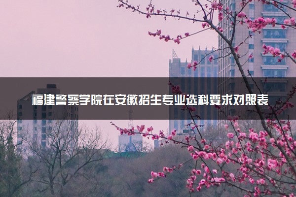 福建警察学院在安徽招生专业选科要求对照表及代码 新高考各专业需要选考什么科目