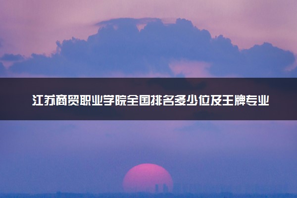 江苏商贸职业学院全国排名多少位及王牌专业有哪些？