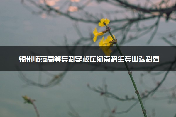 锦州师范高等专科学校在河南招生专业选科要求对照表 新高考各专业需要选考什么科目