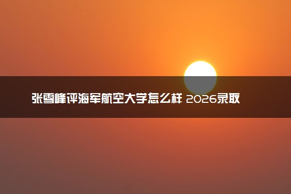 张雪峰评海军航空大学怎么样 2026录取分数线是多少