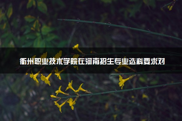 衢州职业技术学院在河南招生专业选科要求对照表 新高考各专业需要选考什么科目
