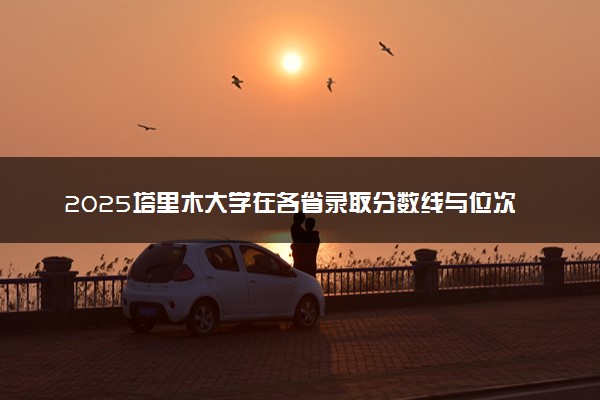 2025塔里木大学在各省录取分数线与位次 最低多少分能上（2026参考）